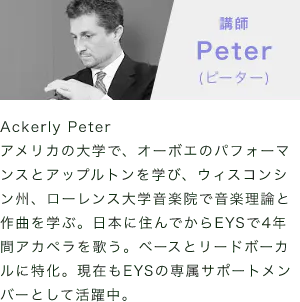 「講師：Peter(ピーター)」「Ackerly Peterアメリカの大学で、オーボエのパフォーマンスとアップルトンを学び、ウィスコンシン州、ローレンス大学音楽院で音楽理論と作曲を学ぶ。日本に住んでからEYSで4年間アカペラを歌う。ベースとリードボーカルに特化。現在もEYSの専属サポートメンバーとして活躍中。」