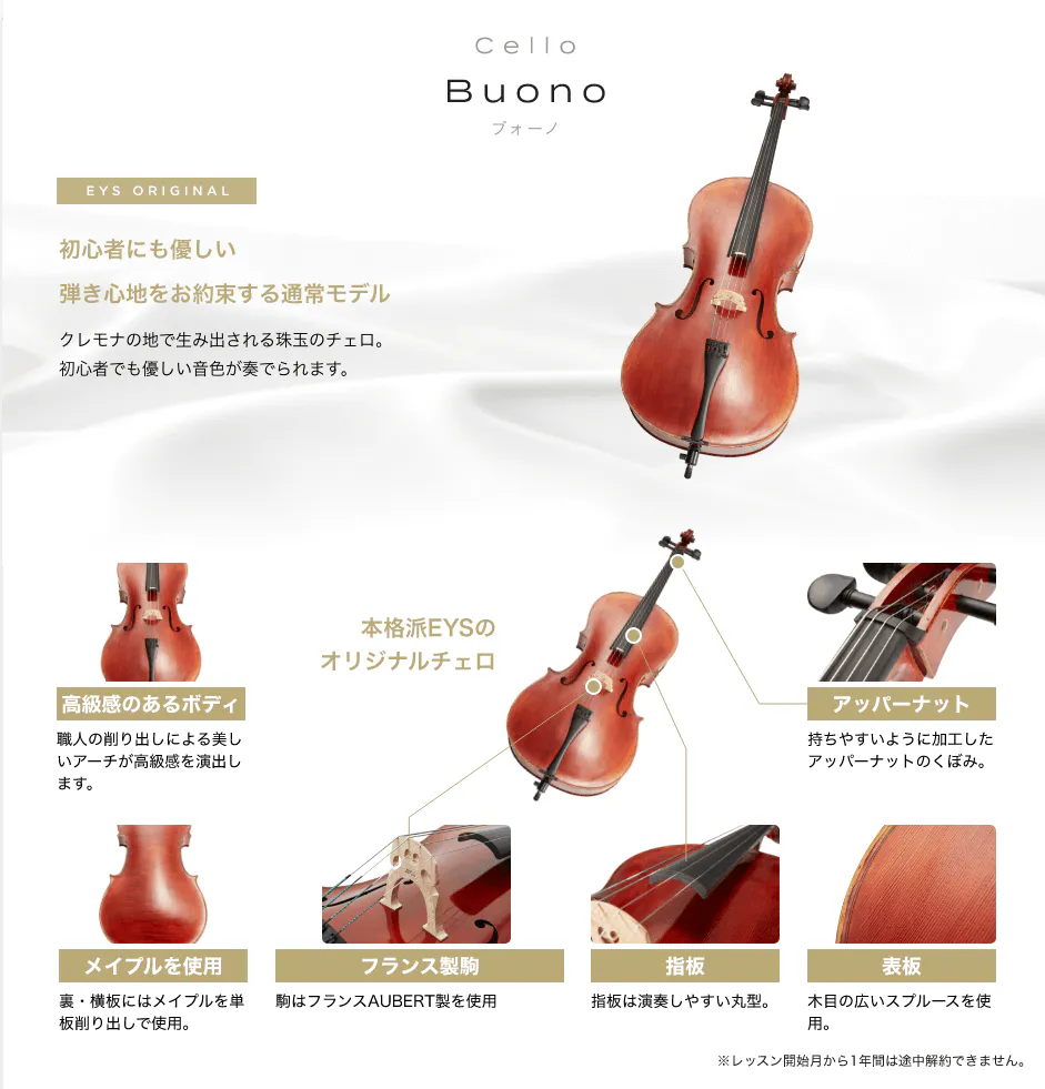 「Cello Buono ブォーノ」「初心者にも優しい弾き心地をお約束する通常モデル クレモナの地で生み出される珠玉のチェロ。初心者でも優しい音色が奏でられます。」「本格派EYSのオリジナルチェロ」「高級感のあるボディ 職人の削り出しによる美しいアーチが高級感を演出します。」「アッパーナット 持ちやすいように加工したアッパーナットのくぼみ。」「メイプルを使用 裏・横板にはメイプルを単板削り出しで使用。」「フランス製駒 駒はフランスAUBERT製を使用」「指板 指板は演奏しやすい丸型。」「表板 木目の広いスプルースを使用。」「※レッスン開始月から1年間は途中解約できません。」