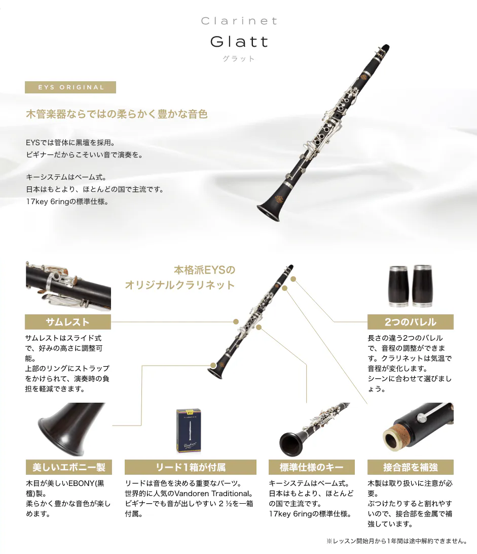 「Clarinet Glatt グラット」「木管楽器ならではの柔らかく豊かな音色 」「EYSでは管体に黒壇を採用。ビギナーだからこそいい音で演奏を。キーシステムはベーム式。日本はもとより、ほとんどの国で主流です。17key 6ringの標準仕様。」「本格派EYSのオリジナルクラリネット」「サムレスト サムレストはスライド式で、好みの高さに調整可能。上部のリングにストラップをかけられて、演奏時の負担を軽減できます。」「2つのバレル 長さの違う2つのバレルで、音程の調整ができます。クラリネットは気温で音程が変化します。シーンに合わせて選びましょう。」「美しいエボニー製 木目が美しいEBONY(黒檀)製。柔らかく豊かな音色が楽しめます。」「リード1箱が付属 リードは音色を決める重要なパーツ。世界的に人気のVandoren Traditional。ビギナーでも音が出しやすい 2 ½を一箱付属。」「標準仕様のキー キーシステムはベーム式。日本はもとより、ほとんどの国で主流です。17key 6ringの標準仕様。」「接合部を補強 木製は取り扱いに注意が必要。ぶつけたりすると割れやすいので、接合部を金属で補強しています。」「※レッスン開始月から1年間は途中解約できません。」