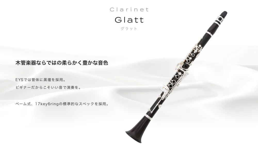 クラリネット Glatt 木管楽器ならではの柔らかく豊かな音色 EYSでは管体に黒壇を採用。ビギナーだからこそいい音で演奏を。ベーム式、17key6ringの標準的なスペックを採用。