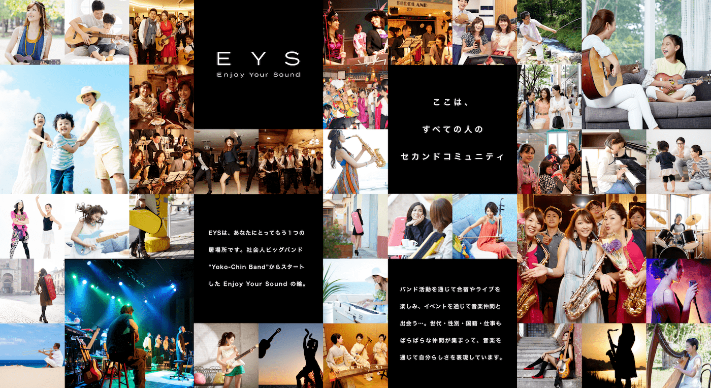 EYS Enjoy Your Sound ここは、すべての人のセカンドコミュニティ EYSは、あなたにとってもう1つの居場所です。社会人ビッグバンド Yoko-Chin Band からスタートしたEnjoy Your Sound の輪。 バンド活動を通じて合宿やライブを楽しみ、イベントを通じて音楽仲間と出会う・・・・世代・性別・国籍・仕事もばらばらな仲間が集まって、音楽を通じて自分らしさを実現しています。