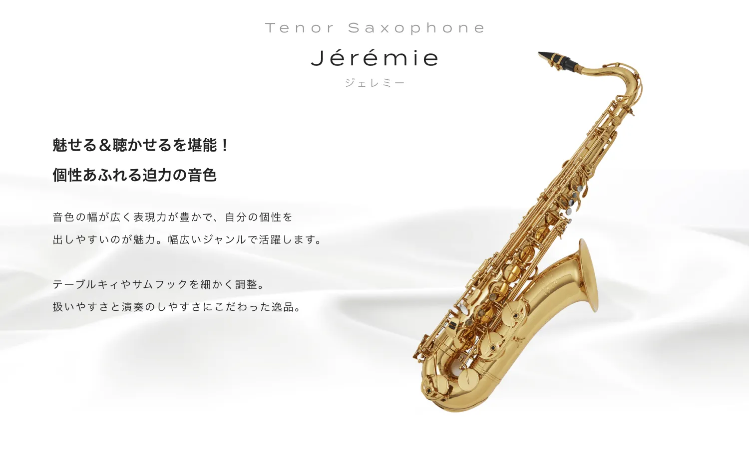 テナーサックス Jeremie (ジェレミー) 魅せる&聴かせるを堪能!個性あふれる迫力の音色。音色の幅が広く表現力が豊かで、自分の個性を出しやすいのが魅力。幅広いジャンルで活躍します。テーブルキィやサムフックを細かく調整。扱いやすさと演奏のしやすさにこだわった逸品。