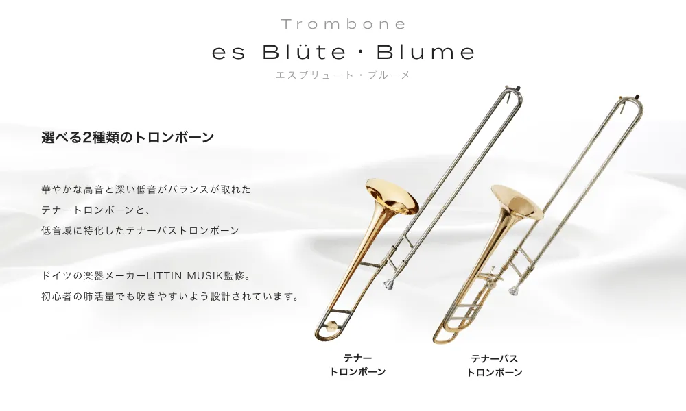 トロンボーン es Blute・Blume(エスブリュート・ブルーメ)選べる2種類のトロンボーン 華やかな高音と深い低音がバランスが取れたテナートロンボーンと、低音域に特化したテナーバストロンボーン ドイツの楽器メーカーLITTIN MUSIK監修。初心者の肺活量でも吹きやすいよう設計されています。