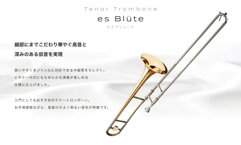 テナートロンボーン es Blute(エスブリュート)細部までこだわり華やぐ高音と深みのある低音を実現 扱いやすく多ジャンルに対応できる中細管をセレクト。ビギナーの方にもなめらかな演奏が楽しめる仕様に仕上げました。入門としてもおすすめのテナートロンボーン。お手頃価格ながら、音抜けがよく明るい音色が特徴です。